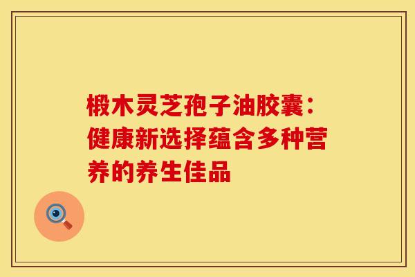 椴木灵芝孢子油胶囊：健康新选择蕴含多种营养的养生佳品
