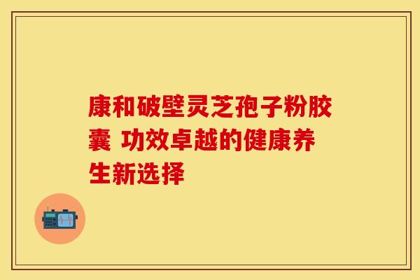 康和破壁灵芝孢子粉胶囊 功效卓越的健康养生新选择