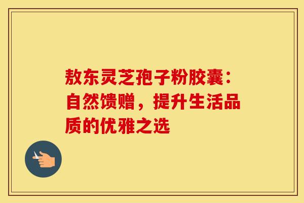 敖东灵芝孢子粉胶囊：自然馈赠，提升生活品质的优雅之选