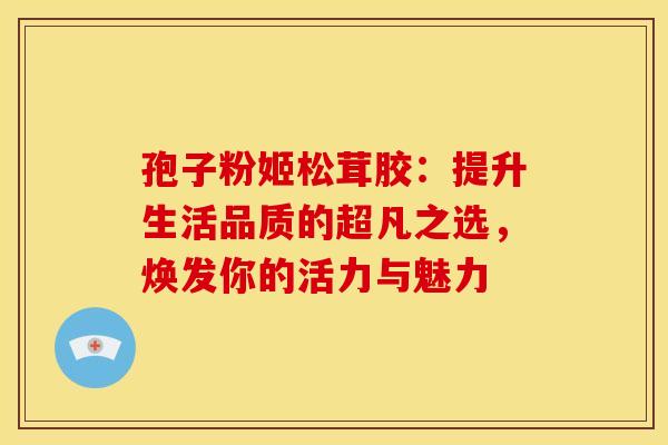 孢子粉姬松茸胶：提升生活品质的超凡之选，焕发你的活力与魅力