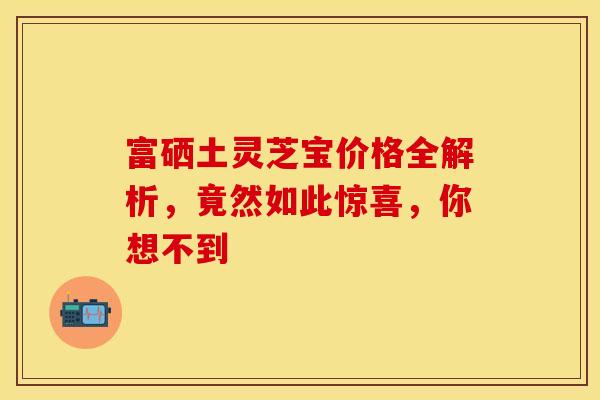 富硒土灵芝宝价格全解析，竟然如此惊喜，你想不到