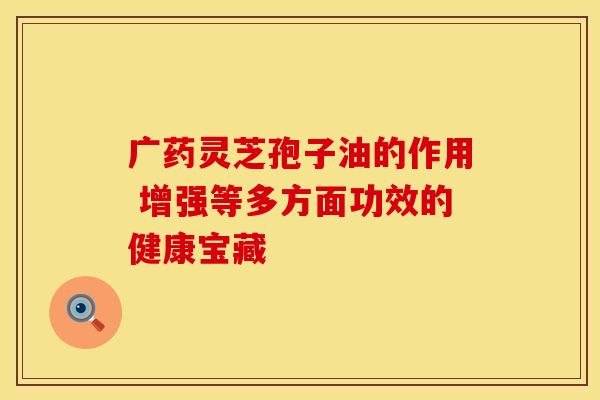 广药灵芝孢子油的作用 增强等多方面功效的健康宝藏
