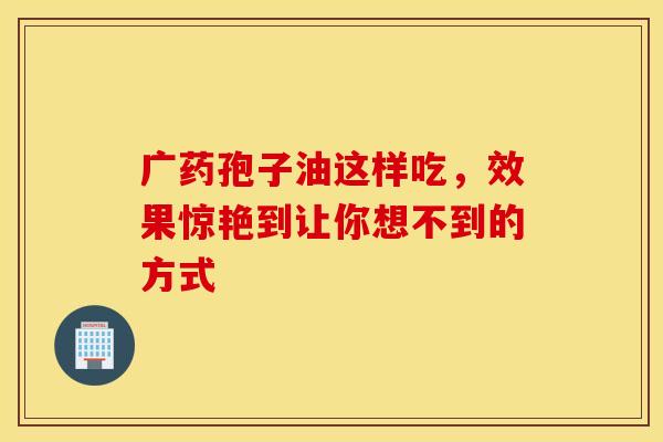 广药孢子油这样吃，效果惊艳到让你想不到的方式