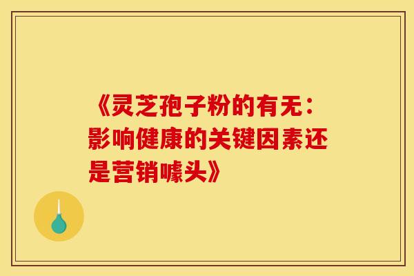 《灵芝孢子粉的有无：影响健康的关键因素还是营销噱头》