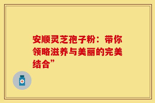 安顺灵芝孢子粉：带你领略滋养与美丽的完美结合”