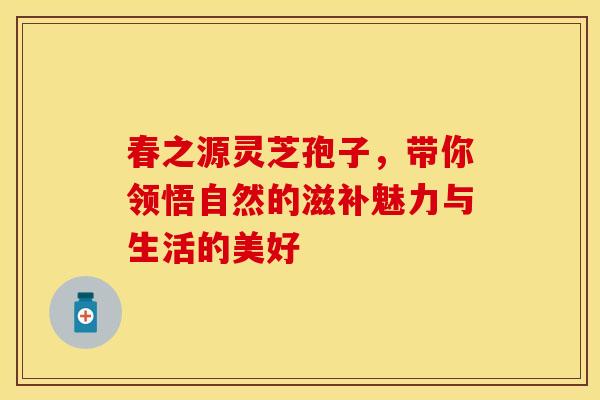 春之源灵芝孢子，带你领悟自然的滋补魅力与生活的美好