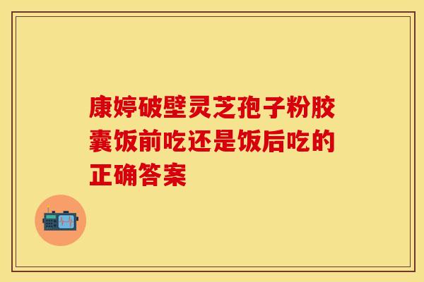 康婷破壁灵芝孢子粉胶囊饭前吃还是饭后吃的正确答案