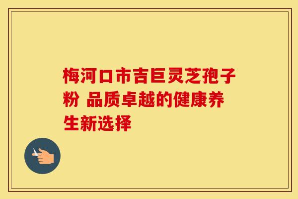 梅河口市吉巨灵芝孢子粉 品质卓越的健康养生新选择
