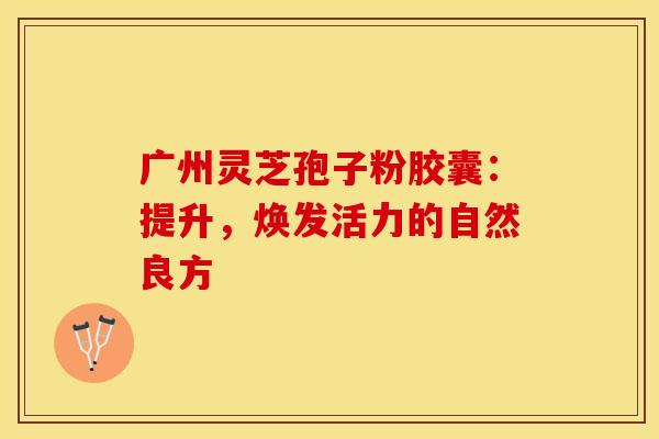 广州灵芝孢子粉胶囊：提升，焕发活力的自然良方