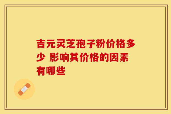 吉元灵芝孢子粉价格多少 影响其价格的因素有哪些