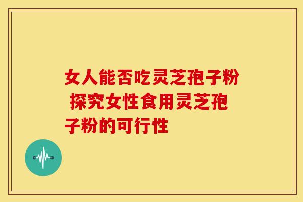 女人能否吃灵芝孢子粉 探究女性食用灵芝孢子粉的可行性
