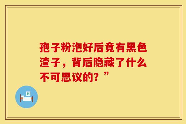孢子粉泡好后竟有黑色渣子，背后隐藏了什么不可思议的？”