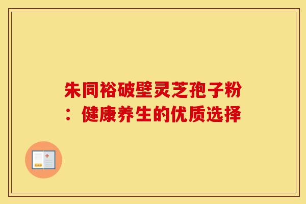 朱同裕破壁灵芝孢子粉：健康养生的优质选择