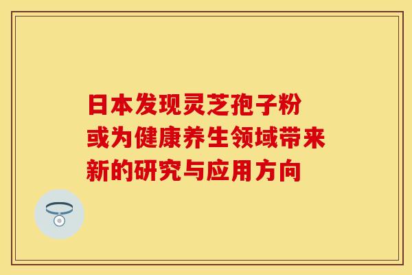 日本发现灵芝孢子粉 或为健康养生领域带来新的研究与应用方向