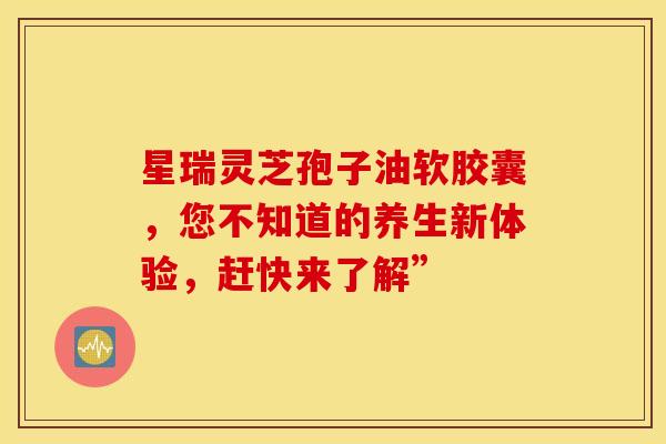 星瑞灵芝孢子油软胶囊，您不知道的养生新体验，赶快来了解”
