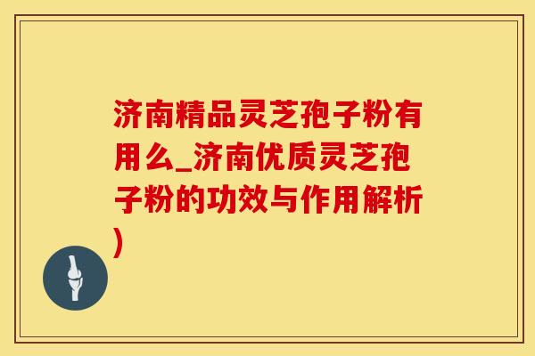 济南精品灵芝孢子粉有用么_济南优质灵芝孢子粉的功效与作用解析)