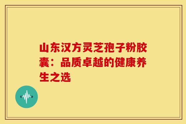 山东汉方灵芝孢子粉胶囊：品质卓越的健康养生之选