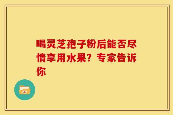 喝灵芝孢子粉后能否尽情享用水果？专家告诉你