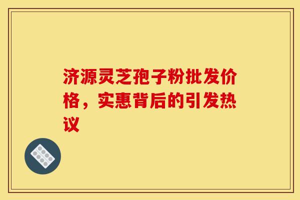 济源灵芝孢子粉批发价格，实惠背后的引发热议