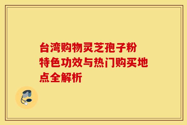 台湾购物灵芝孢子粉 特色功效与热门购买地点全解析