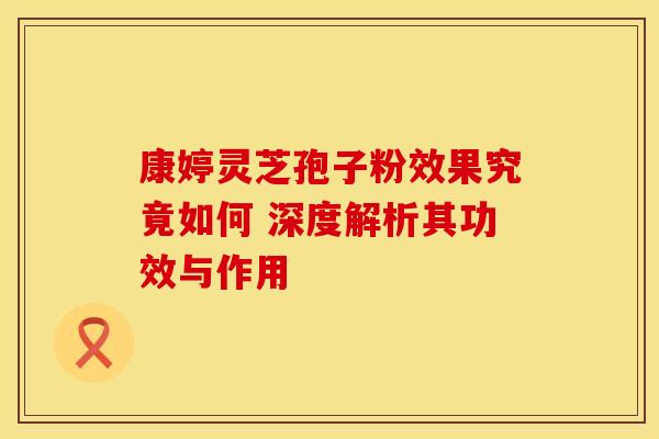 康婷灵芝孢子粉效果究竟如何 深度解析其功效与作用