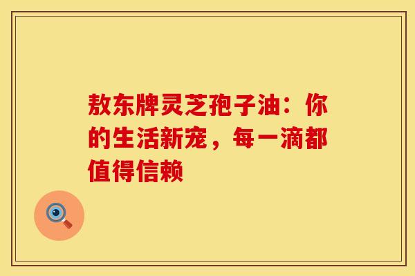 敖东牌灵芝孢子油：你的生活新宠，每一滴都值得信赖