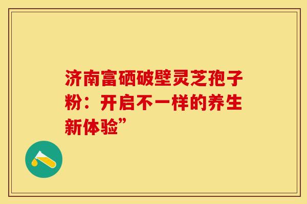 济南富硒破壁灵芝孢子粉：开启不一样的养生新体验”