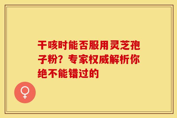 干咳时能否服用灵芝孢子粉？专家权威解析你绝不能错过的