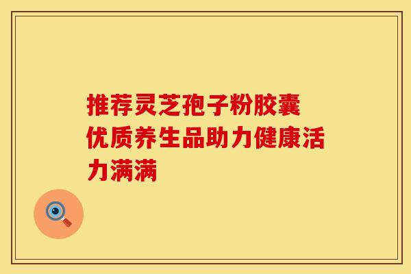 推荐灵芝孢子粉胶囊 优质养生品助力健康活力满满