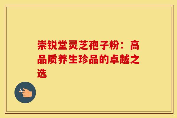 崇锐堂灵芝孢子粉：高品质养生珍品的卓越之选