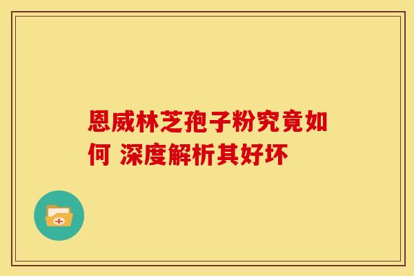恩威林芝孢子粉究竟如何 深度解析其好坏