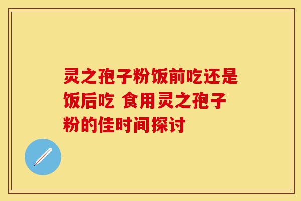 灵之孢子粉饭前吃还是饭后吃 食用灵之孢子粉的佳时间探讨