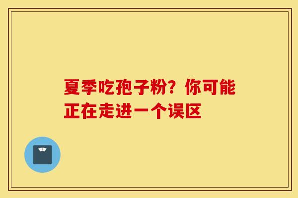 夏季吃孢子粉？你可能正在走进一个误区