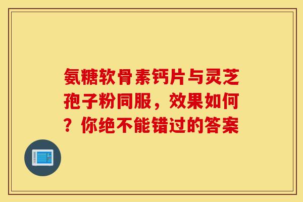 氨糖软骨素钙片与灵芝孢子粉同服，效果如何？你绝不能错过的答案