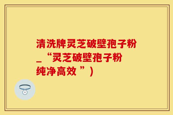 清洗牌灵芝破壁孢子粉_“灵芝破壁孢子粉 纯净高效 ”)