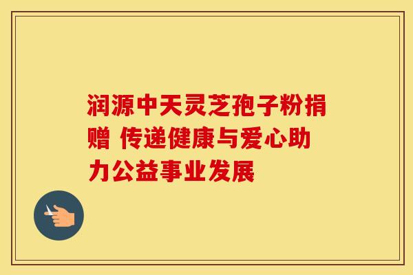 润源中天灵芝孢子粉捐赠 传递健康与爱心助力公益事业发展