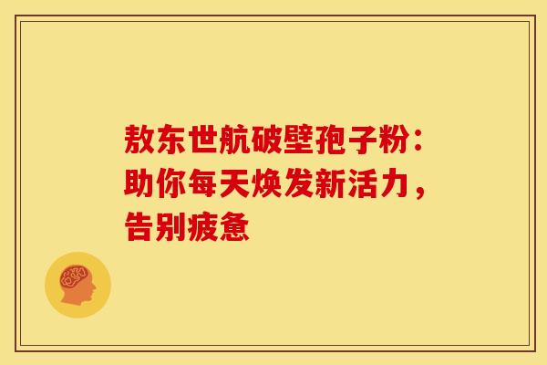 敖东世航破壁孢子粉：助你每天焕发新活力，告别疲惫