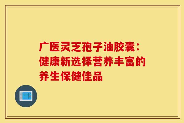 广医灵芝孢子油胶囊：健康新选择营养丰富的养生保健佳品