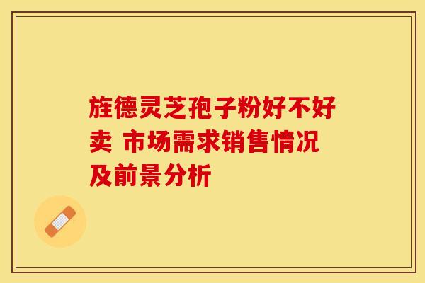 旌德灵芝孢子粉好不好卖 市场需求销售情况及前景分析