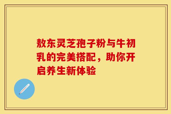 敖东灵芝孢子粉与牛初乳的完美搭配，助你开启养生新体验