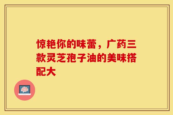 惊艳你的味蕾，广药三款灵芝孢子油的美味搭配大