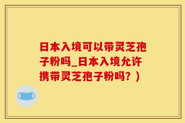 日本入境可以带灵芝孢子粉吗_日本入境允许携带灵芝孢子粉吗？)