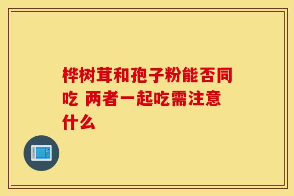 桦树茸和孢子粉能否同吃 两者一起吃需注意什么