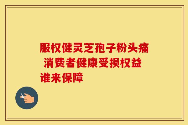 服权健灵芝孢子粉头痛 消费者健康受损权益谁来保障