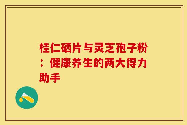 桂仁硒片与灵芝孢子粉：健康养生的两大得力助手