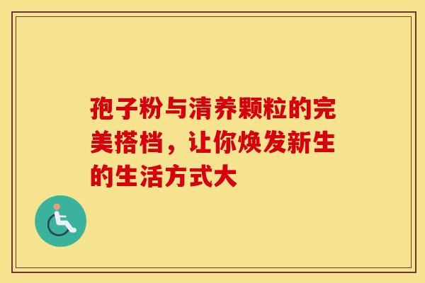 孢子粉与清养颗粒的完美搭档，让你焕发新生的生活方式大