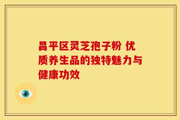 昌平区灵芝孢子粉 优质养生品的独特魅力与健康功效