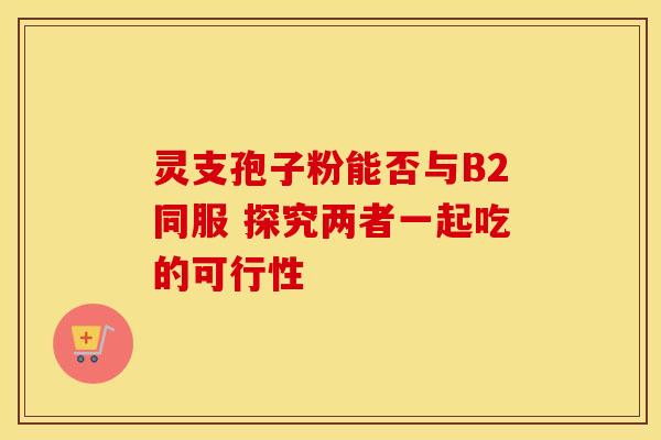 灵支孢子粉能否与B2同服 探究两者一起吃的可行性
