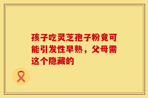 孩子吃灵芝孢子粉竟可能引发性早熟，父母需这个隐藏的