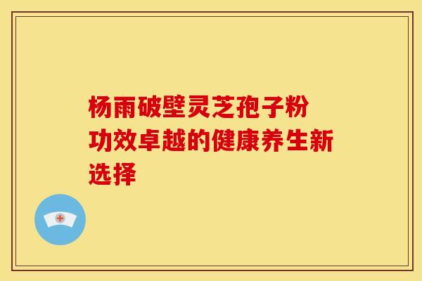 杨雨破壁灵芝孢子粉 功效卓越的健康养生新选择